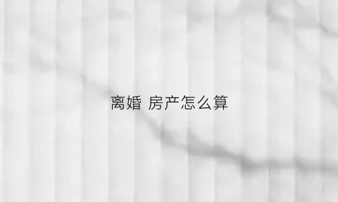 离婚房产怎么算(离婚房产怎么算过户)